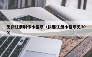萍乡免费注册制作小程序（快速注册小程序免300）